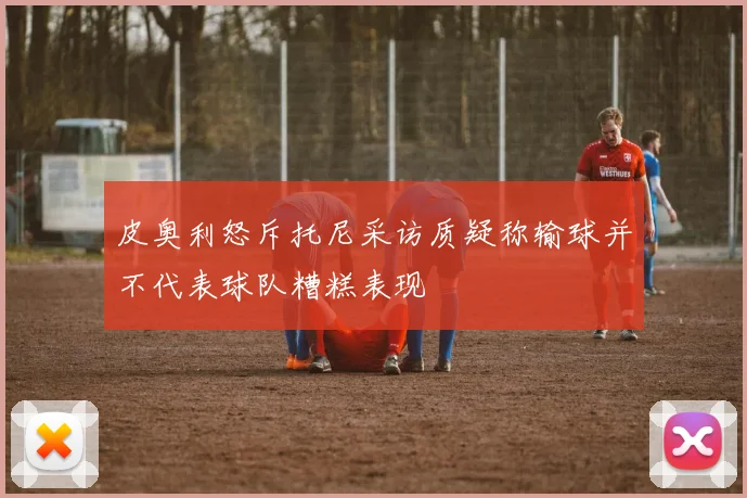 皮奥利怒斥托尼采访质疑称输球并不代表球队糟糕表现