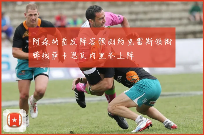 阿森纳首发阵容预测约克雷斯领衔锋线萨卡恩瓦内里齐上阵
