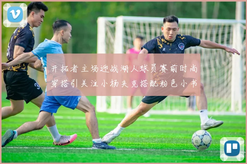 开拓者主场迎战湖人球员赛前时尚穿搭引关注小杨夹克搭配粉色小书包