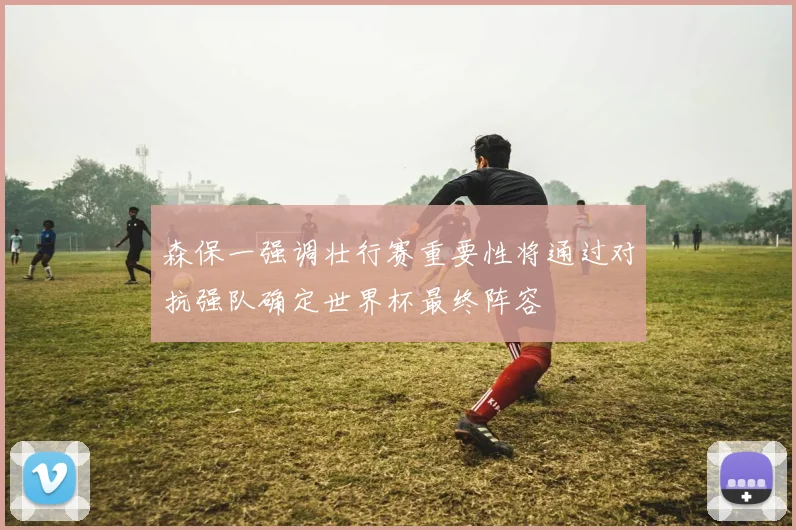 森保一强调壮行赛重要性将通过对抗强队确定世界杯最终阵容