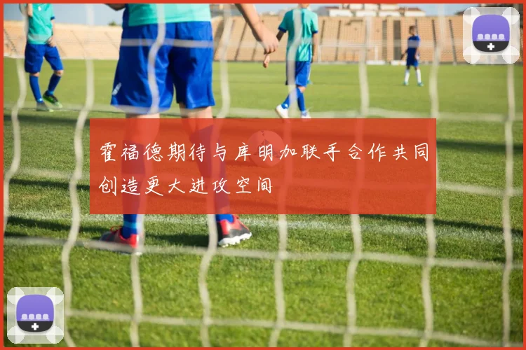 霍福德期待与库明加联手合作共同创造更大进攻空间