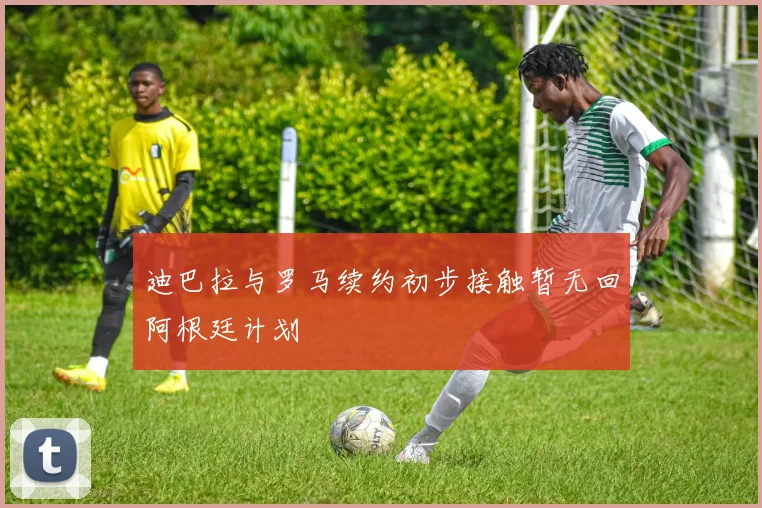 迪巴拉与罗马续约初步接触暂无回阿根廷计划