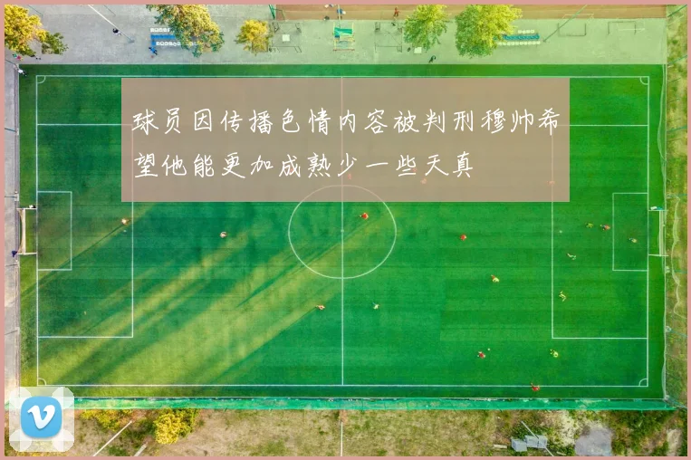 球员因传播色情内容被判刑穆帅希望他能更加成熟少一些天真