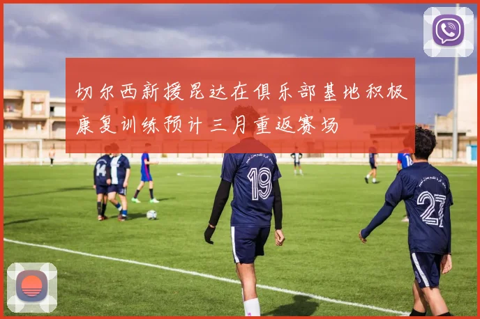 切尔西新援昆达在俱乐部基地积极康复训练预计三月重返赛场