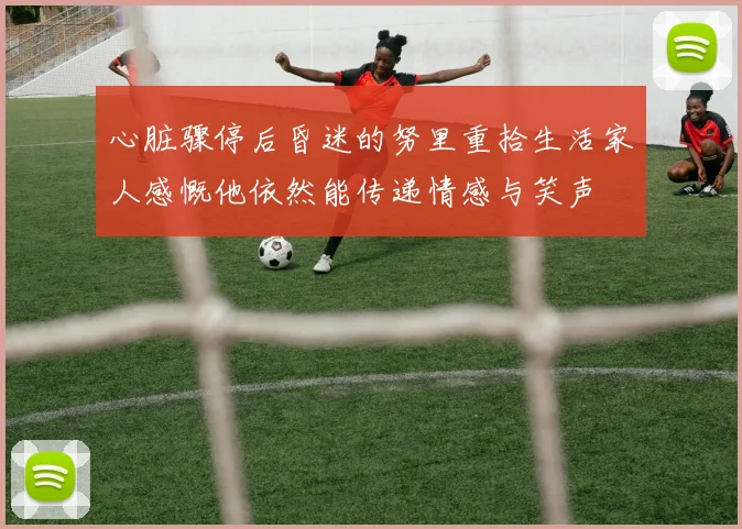 心脏骤停后昏迷的努里重拾生活家人感慨他依然能传递情感与笑声