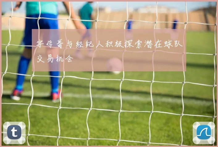 字母哥与经纪人积极探索潜在球队交易机会