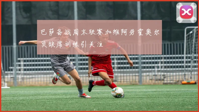 巴萨备战周末联赛加维阿劳霍奥尔莫缺席训练引关注
