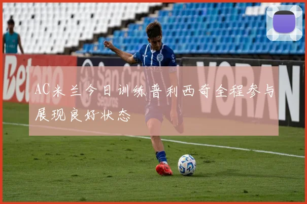 AC米兰今日训练普利西奇全程参与展现良好状态