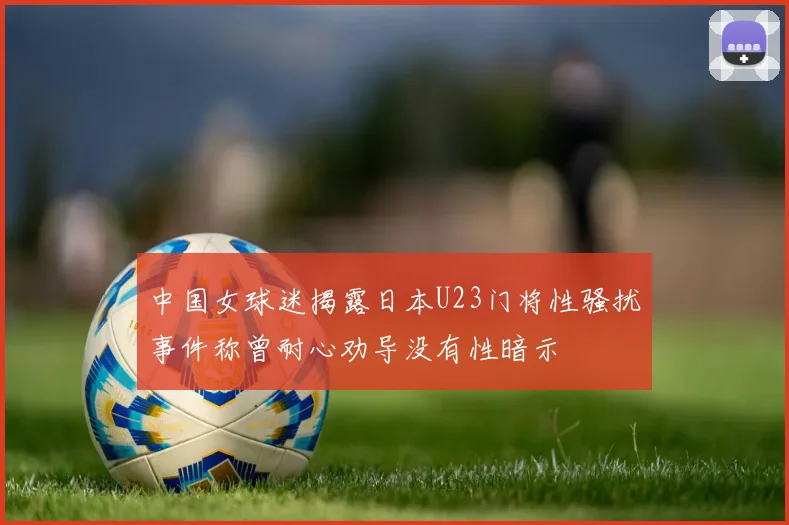 中国女球迷揭露日本U23门将性骚扰事件称曾耐心劝导没有性暗示