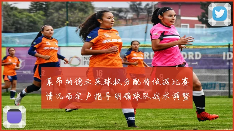 莱昂纳德未来球权分配将依据比赛情况而定卢指导明确球队战术调整方向