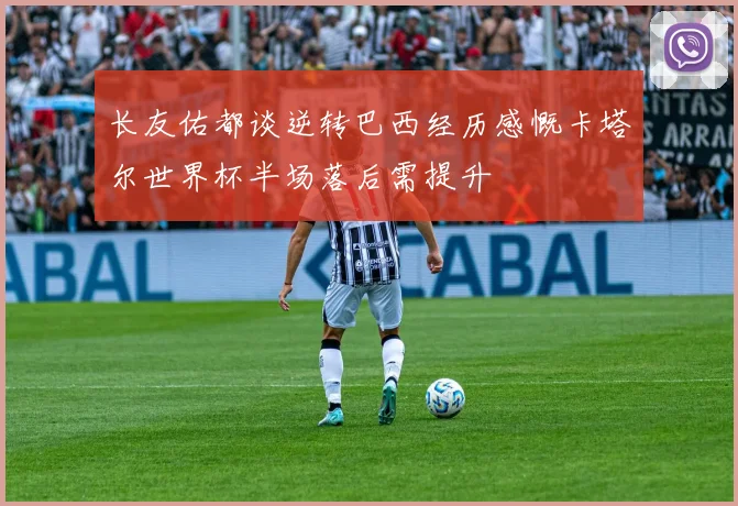 长友佑都谈逆转巴西经历感慨卡塔尔世界杯半场落后需提升