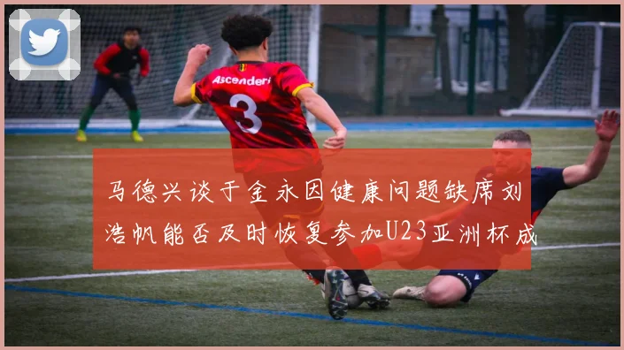 马德兴谈于金永因健康问题缺席刘浩帆能否及时恢复参加U23亚洲杯成疑