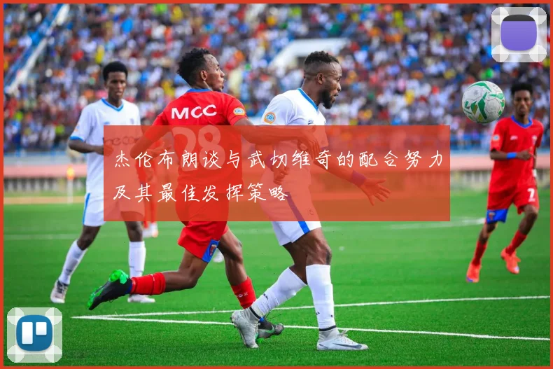 杰伦布朗谈与武切维奇的配合努力及其最佳发挥策略