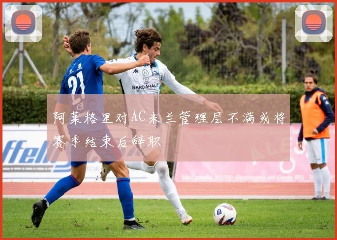 阿莱格里对AC米兰管理层不满或将赛季结束后辞职