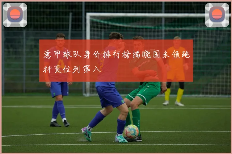 意甲球队身价排行榜揭晓国米领跑科莫位列第八
