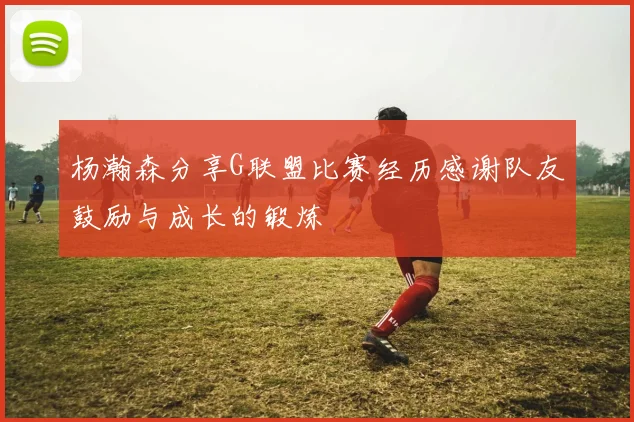 杨瀚森分享G联盟比赛经历感谢队友鼓励与成长的锻炼