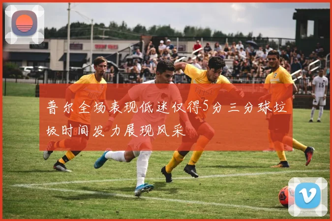 普尔全场表现低迷仅得5分三分球垃圾时间发力展现风采
