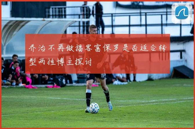 乔治不再做播客富保罗是否适合转型两性博主探讨