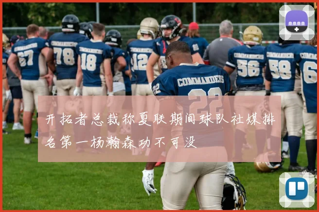 开拓者总裁称夏联期间球队社媒排名第一杨瀚森功不可没