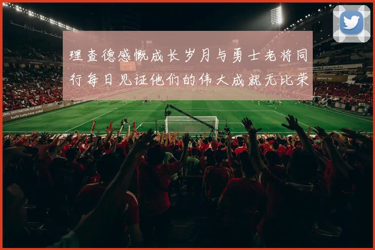 理查德感慨成长岁月与勇士老将同行每日见证他们的伟大成就无比荣幸
