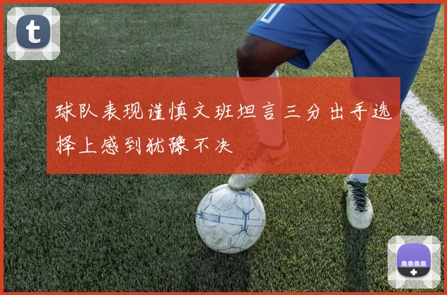 球队表现谨慎文班坦言三分出手选择上感到犹豫不决