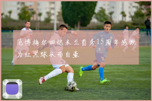 范博梅尔回忆米兰首秀15周年感慨为红黑球衣而自豪