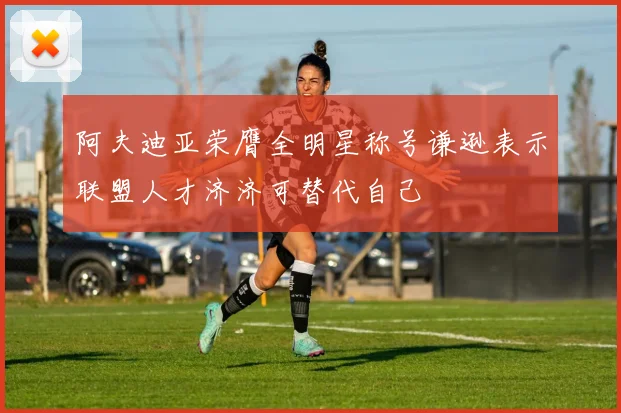 阿夫迪亚荣膺全明星称号谦逊表示联盟人才济济可替代自己