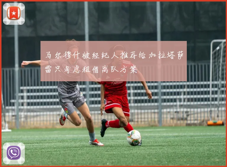 马尔穆什被经纪人推荐给加拉塔萨雷只考虑租借离队方案