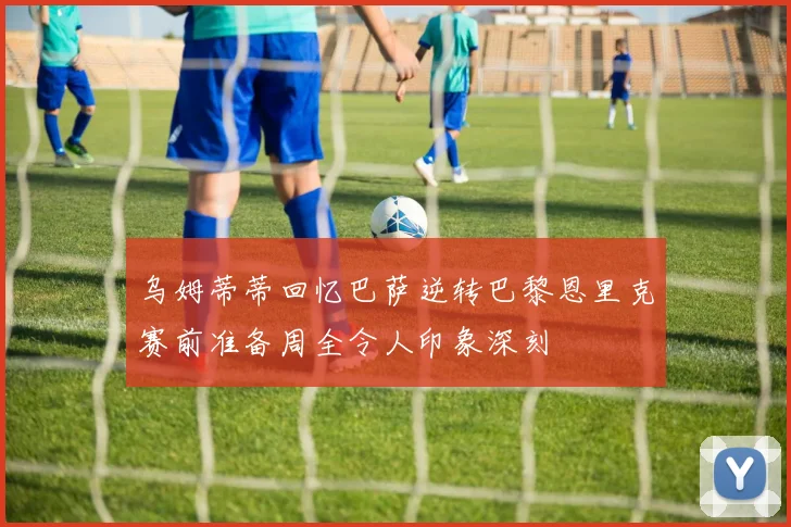 乌姆蒂蒂回忆巴萨逆转巴黎恩里克赛前准备周全令人印象深刻