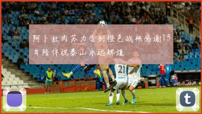 阿卜杜肉苏力告别橙色战袍感谢15年陪伴祝泰山永远辉煌