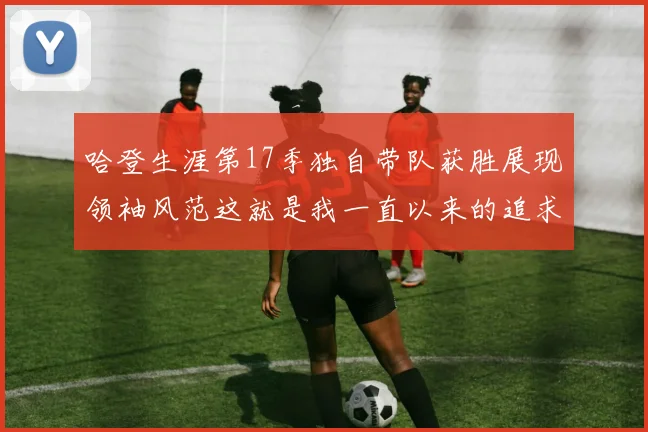 哈登生涯第17季独自带队获胜展现领袖风范这就是我一直以来的追求