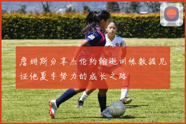 詹姆斯分享杰伦约翰逊训练数据见证他夏季努力的成长之路