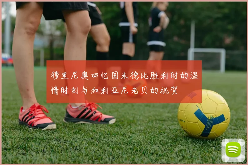 穆里尼奥回忆国米德比胜利时的温情时刻与加利亚尼老贝的祝贺