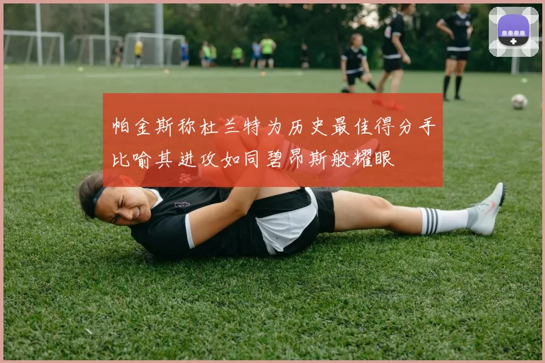 帕金斯称杜兰特为历史最佳得分手比喻其进攻如同碧昂斯般耀眼