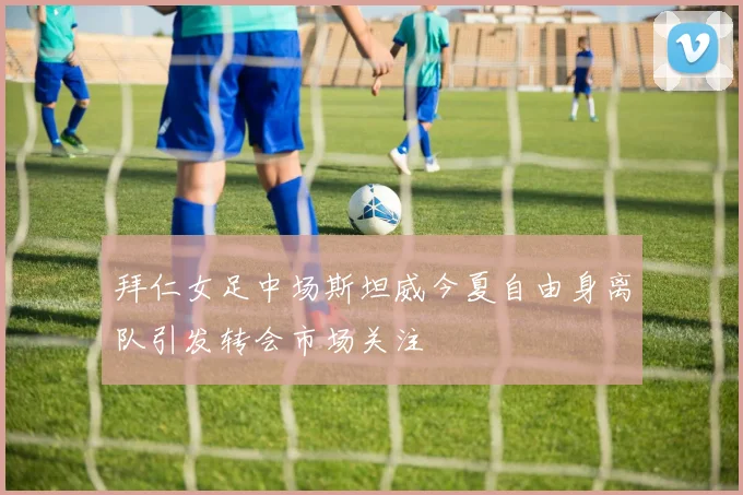 拜仁女足中场斯坦威今夏自由身离队引发转会市场关注