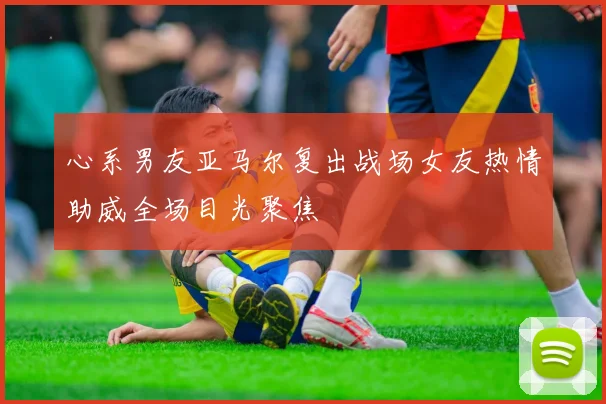 心系男友亚马尔复出战场女友热情助威全场目光聚焦