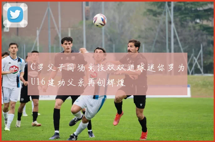 C罗父子同场竞技双双进球迷你罗为U16建功父亲再创辉煌