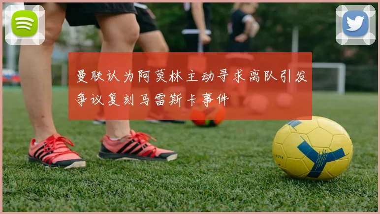 曼联认为阿莫林主动寻求离队引发争议复刻马雷斯卡事件
