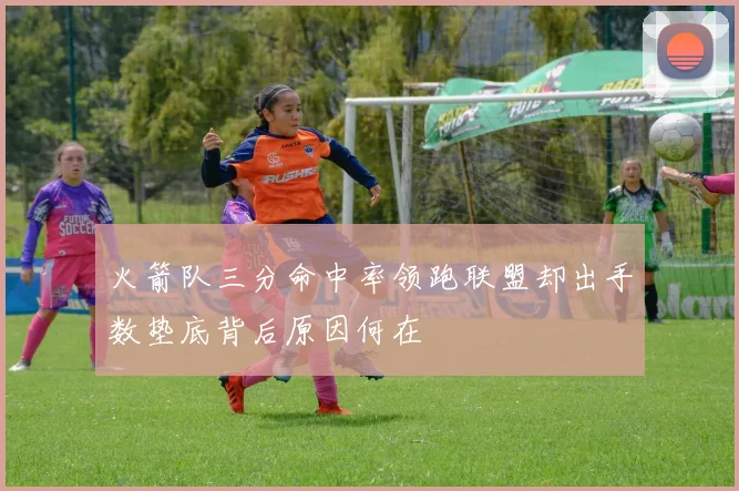 火箭队三分命中率领跑联盟却出手数垫底背后原因何在
