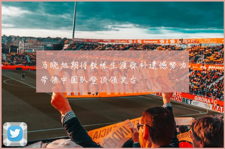 马晓旭期待教练生涯弥补遗憾努力带领中国队登顶领奖台