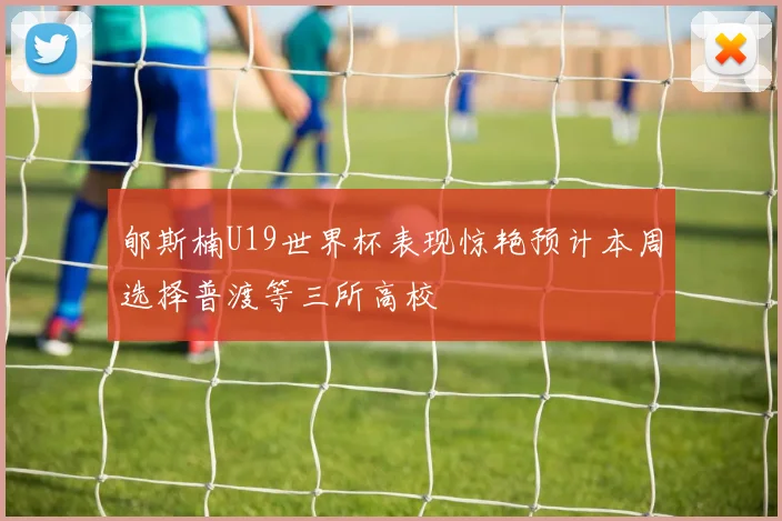 郇斯楠U19世界杯表现惊艳预计本周选择普渡等三所高校