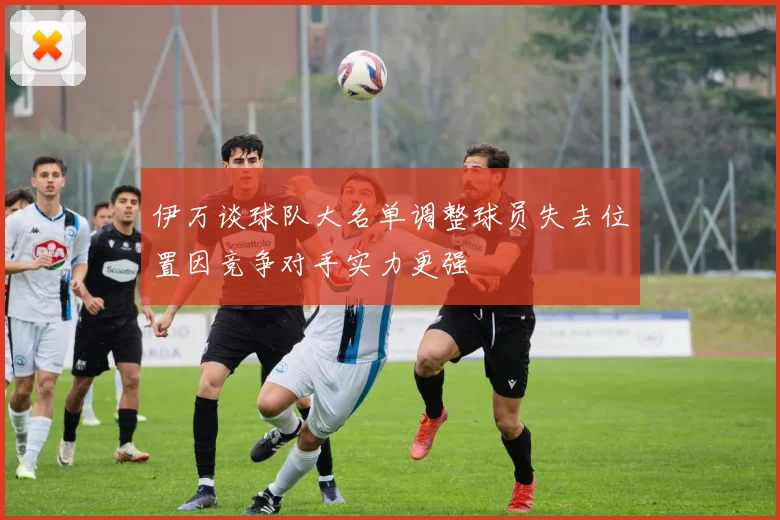 伊万谈球队大名单调整球员失去位置因竞争对手实力更强