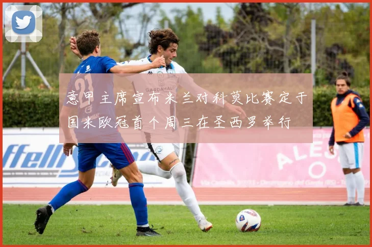 意甲主席宣布米兰对科莫比赛定于国米欧冠首个周三在圣西罗举行