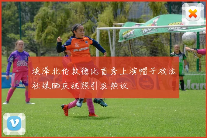 埃泽北伦敦德比首秀上演帽子戏法社媒晒庆祝照引发热议